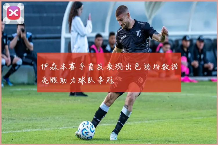 伊森本赛季首发表现出色场均数据亮眼助力球队争冠