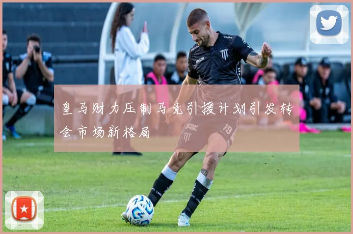皇马财力压制马竞引援计划引发转会市场新格局