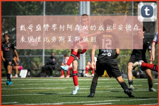 戴奇盛赞零封阿森纳的成就E安德森表现堪比劳斯莱斯级别