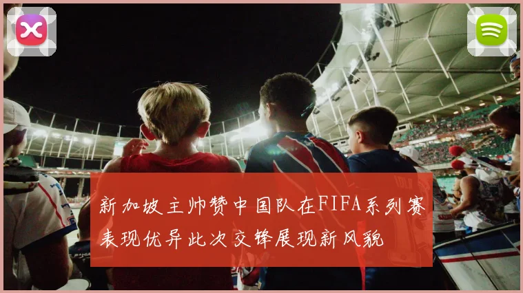 新加坡主帅赞中国队在FIFA系列赛表现优异此次交锋展现新风貌
