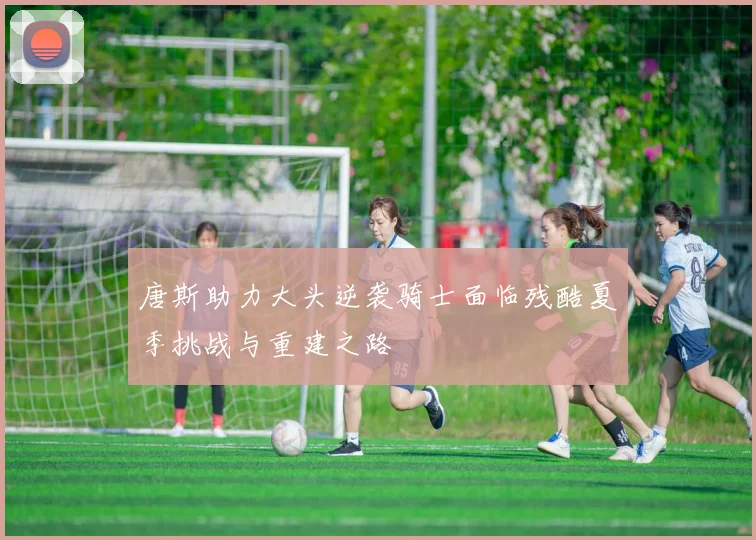 唐斯助力大头逆袭骑士面临残酷夏季挑战与重建之路