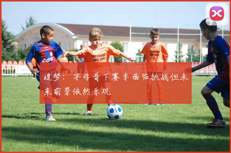 追梦：字母哥下赛季面临挑战但未来前景依然乐观