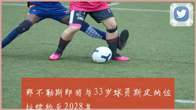 那不勒斯即将与33岁球员斯皮纳佐拉续约至2028年