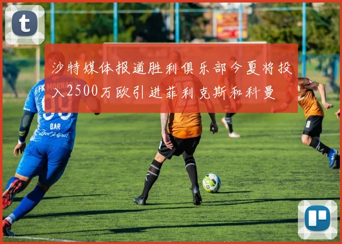 沙特媒体报道胜利俱乐部今夏将投入2500万欧引进菲利克斯和科曼