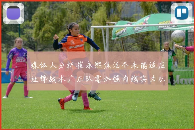 媒体人分析崔永熙焦泊乔未能适应杜锋战术广东队需加强内线实力以提升竞争力