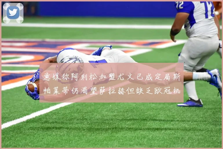 意媒称阿利松加盟尤文已成定局斯帕莱蒂仍渴望萨拉赫但缺乏欧冠机会