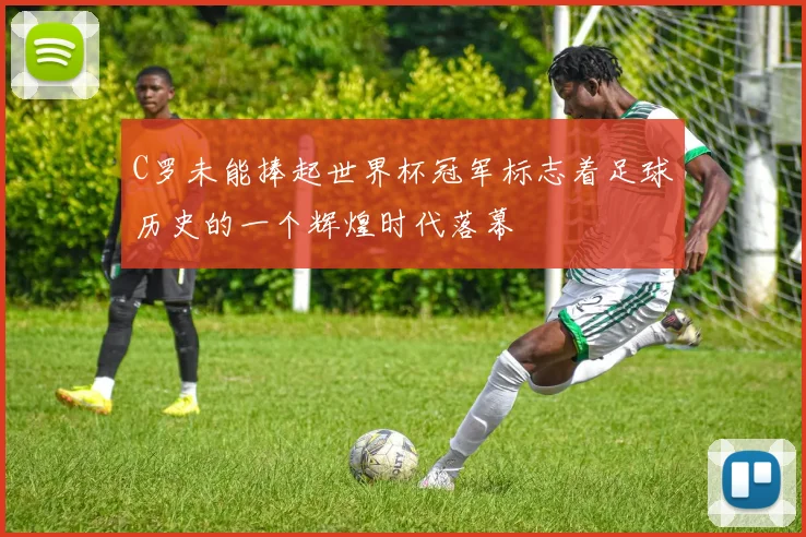 C罗未能捧起世界杯冠军标志着足球历史的一个辉煌时代落幕