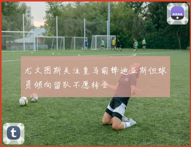 尤文图斯关注皇马前锋迪亚斯但球员倾向留队不愿转会