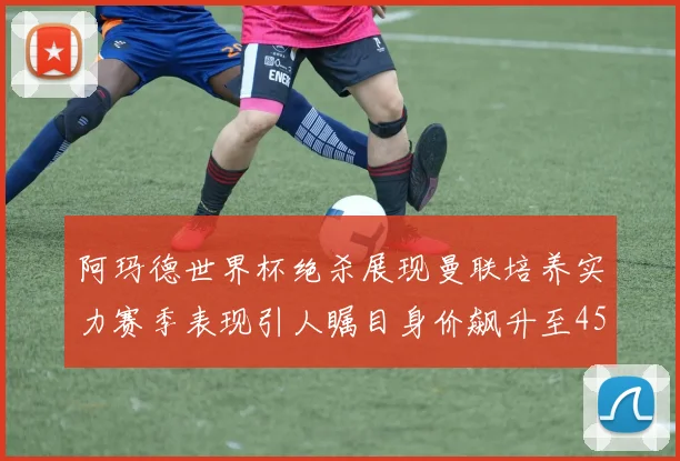 阿玛德世界杯绝杀展现曼联培养实力赛季表现引人瞩目身价飙升至4500万欧