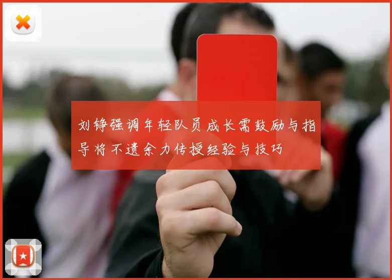 刘铮强调年轻队员成长需鼓励与指导将不遗余力传授经验与技巧