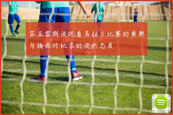 苏亚雷斯谈观看乌拉圭比赛的煎熬与梅西对纪录的淡然态度