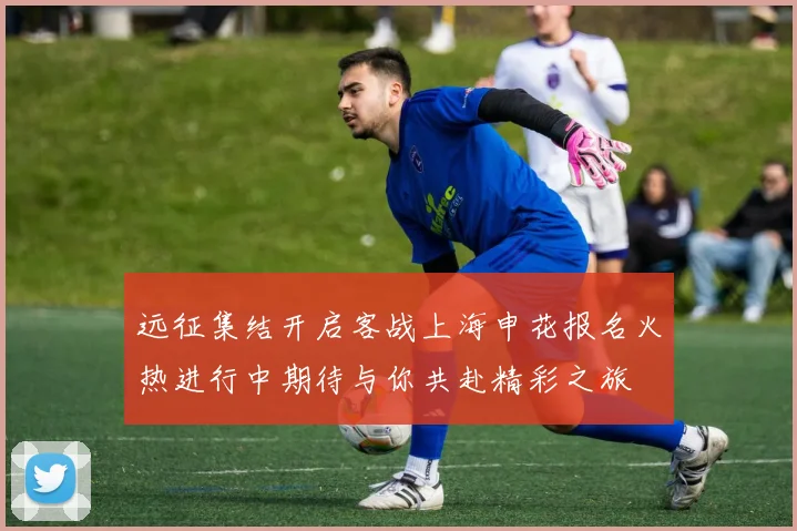 远征集结开启客战上海申花报名火热进行中期待与你共赴精彩之旅