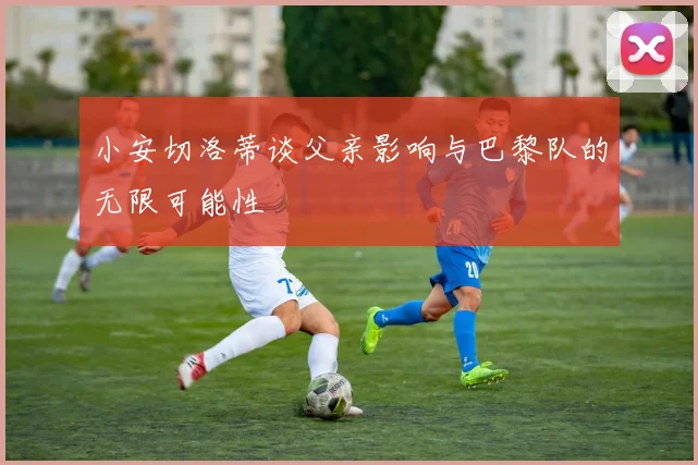 小安切洛蒂谈父亲影响与巴黎队的无限可能性